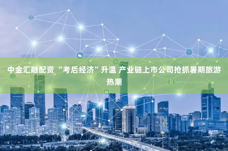 中金汇融配资 “考后经济”升温 产业链上市公司抢抓暑期旅游热潮