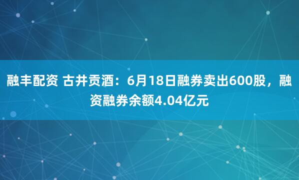 融丰配资 古井贡酒：6月18日融券卖出600股，融资融券余额4.04亿元