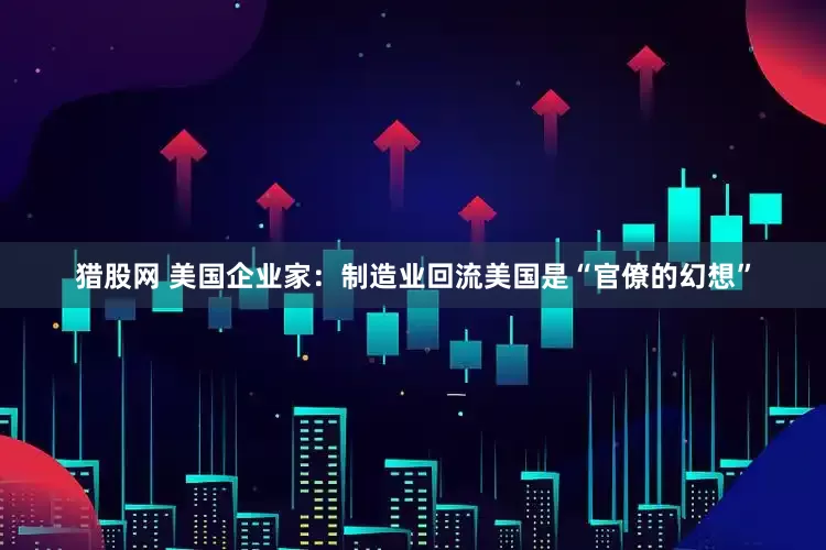 猎股网 美国企业家：制造业回流美国是“官僚的幻想”
