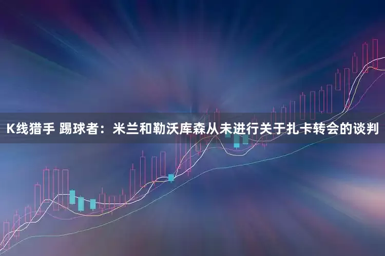 K线猎手 踢球者：米兰和勒沃库森从未进行关于扎卡转会的谈判