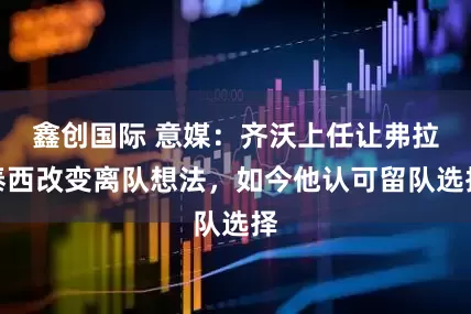鑫创国际 意媒：齐沃上任让弗拉泰西改变离队想法，如今他认可留队选择