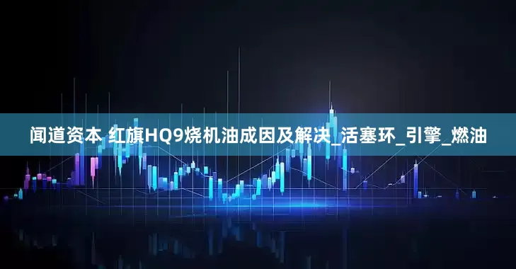 闻道资本 红旗HQ9烧机油成因及解决_活塞环_引擎_燃油