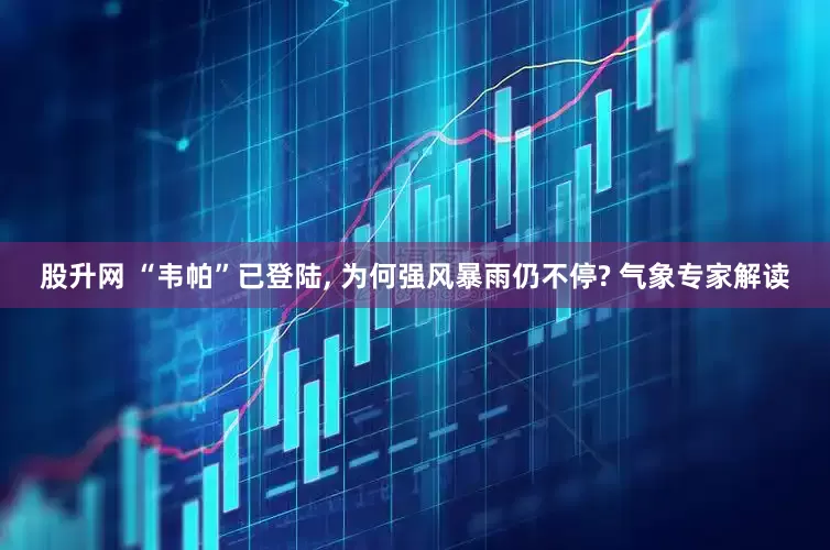 股升网 “韦帕”已登陆, 为何强风暴雨仍不停? 气象专家解读