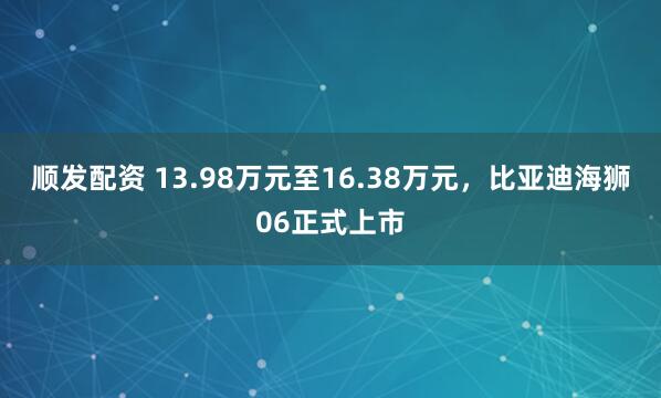 顺发配资 13.98万元至16.38万元，比亚迪海狮06正式上市