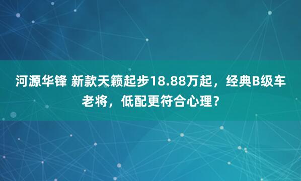 河源华锋 新款天籁起步18.88万起，经典B级车老将，低配更符合心理？
