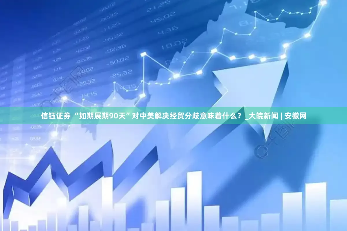 信钰证券 “如期展期90天”对中美解决经贸分歧意味着什么？_大皖新闻 | 安徽网