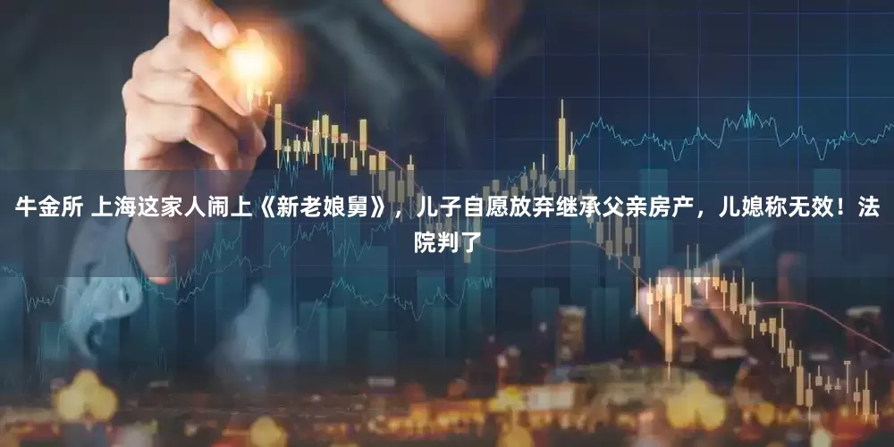 牛金所 上海这家人闹上《新老娘舅》，儿子自愿放弃继承父亲房产，儿媳称无效！法院判了