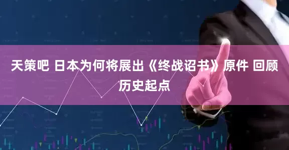 天策吧 日本为何将展出《终战诏书》原件 回顾历史起点