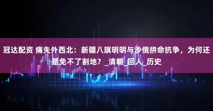 冠达配资 痛失外西北：新疆八旗明明与沙俄拼命抗争，为何还是免不了割地？_清朝_回人_历史