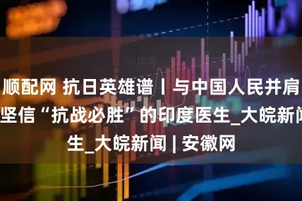 顺配网 抗日英雄谱丨与中国人民并肩战斗 他是坚信“抗战必胜”的印度医生_大皖新闻 | 安徽网