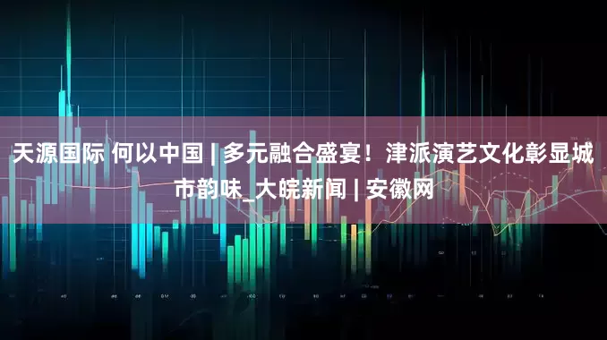 天源国际 何以中国 | 多元融合盛宴！津派演艺文化彰显城市韵味_大皖新闻 | 安徽网
