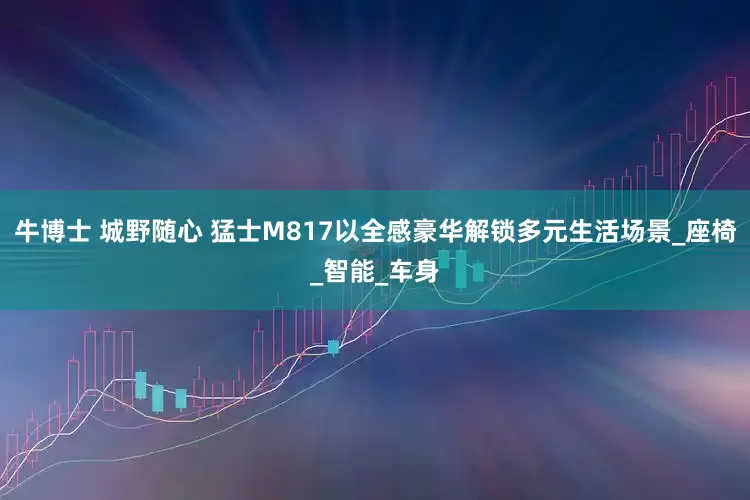 牛博士 城野随心 猛士M817以全感豪华解锁多元生活场景_座椅_智能_车身