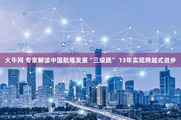 火牛网 专家解读中国航母发展“三级跳” 13年实现跨越式进步