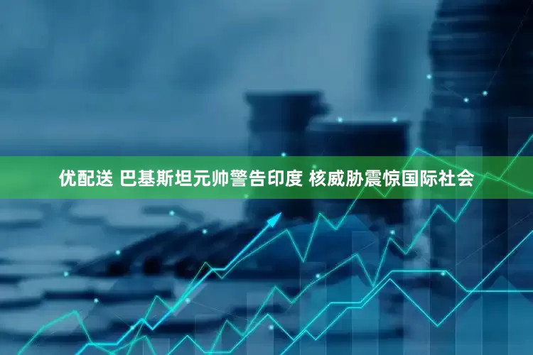 优配送 巴基斯坦元帅警告印度 核威胁震惊国际社会