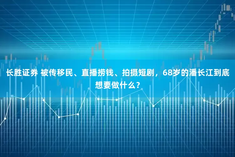长胜证券 被传移民、直播捞钱、拍摄短剧，68岁的潘长江到底想要做什么？