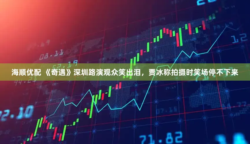 海顺优配 《奇遇》深圳路演观众笑出泪，贾冰称拍摄时笑场停不下来