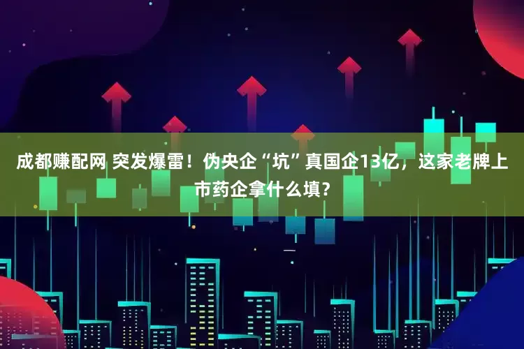成都赚配网 突发爆雷！伪央企“坑”真国企13亿，这家老牌上市药企拿什么填？