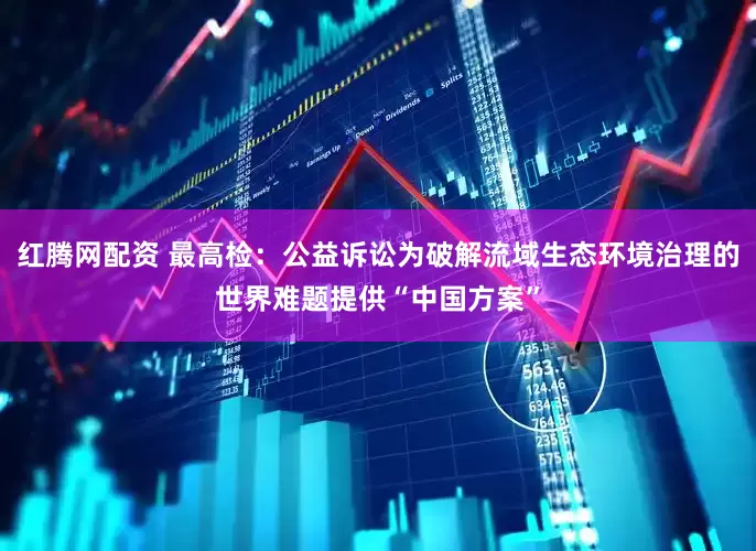 红腾网配资 最高检：公益诉讼为破解流域生态环境治理的世界难题提供“中国方案”