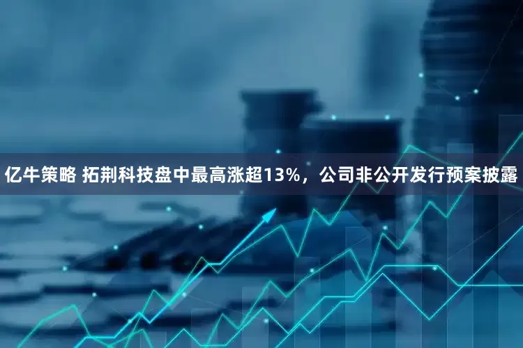 亿牛策略 拓荆科技盘中最高涨超13%，公司非公开发行预案披露