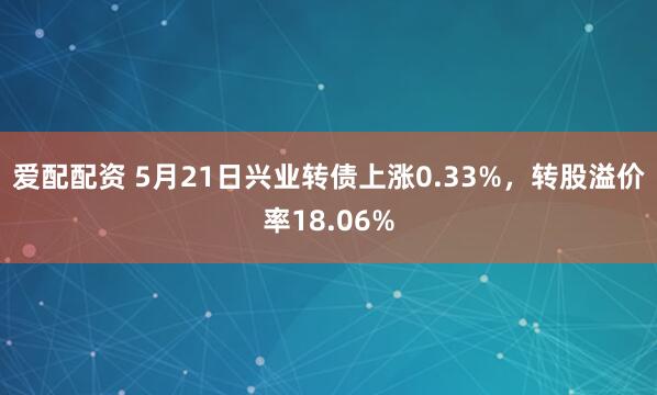 爱配配资 5月21日兴业转债上涨0.33%，转股溢价率18.06%