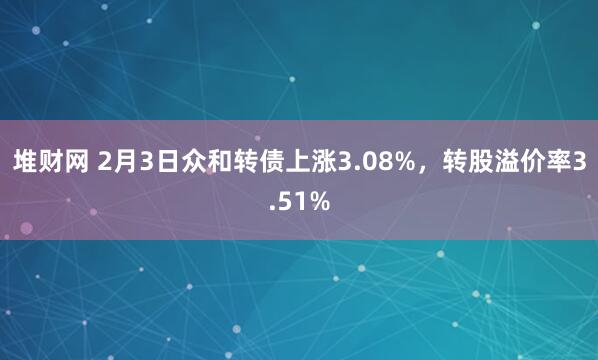 堆财网 2月3日众和转债上涨3.08%，转股溢价率3.51%