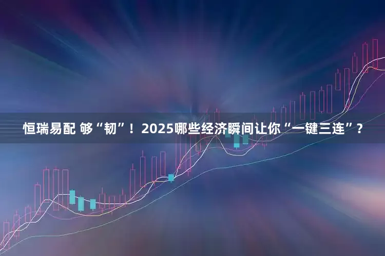 恒瑞易配 够“韧”！2025哪些经济瞬间让你“一键三连”？