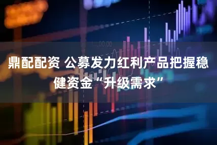 鼎配配资 公募发力红利产品把握稳健资金“升级需求”