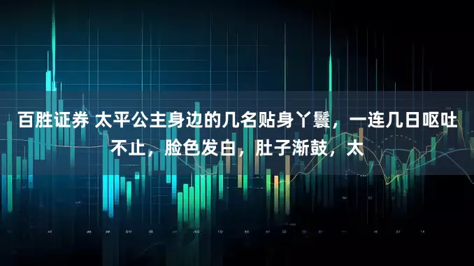 百胜证券 太平公主身边的几名贴身丫鬟，一连几日呕吐不止，脸色发白，肚子渐鼓，太