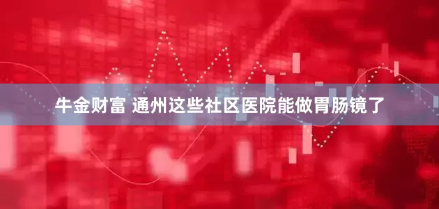 牛金财富 通州这些社区医院能做胃肠镜了