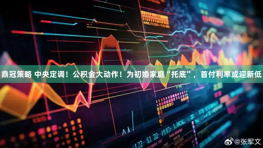 鼎冠策略 中央定调！公积金大动作！为初婚家庭“托底”，首付利率或迎新低