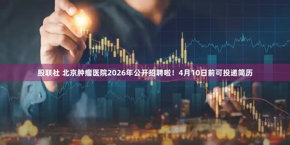 股联社 北京肿瘤医院2026年公开招聘啦！4月10日前可投递简历